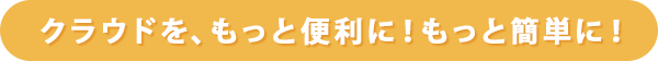 クラウドを、もっと便利に！もっと簡単に！